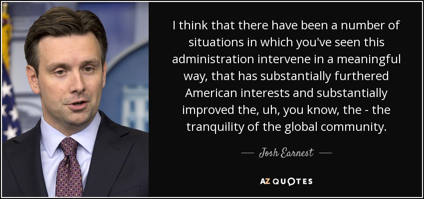 I think that there have been a number of situations in which you've seen this administration intervene in a meaningful way, that has substantially furthered American interests and substantially improved the, uh, you know, the - the tranquility of the global community. - Josh Earnest