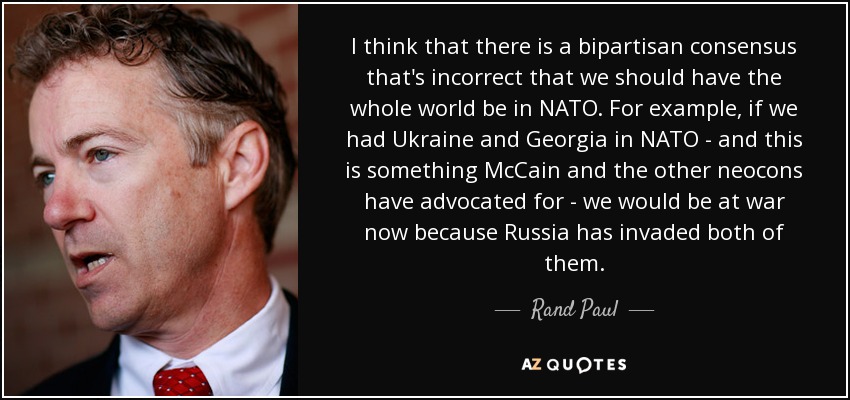 I think that there is a bipartisan consensus that's incorrect that we should have the whole world be in NATO. For example, if we had Ukraine and Georgia in NATO - and this is something McCain and the other neocons have advocated for - we would be at war now because Russia has invaded both of them. - Rand Paul