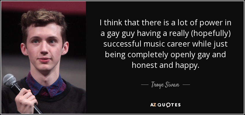 I think that there is a lot of power in a gay guy having a really (hopefully) successful music career while just being completely openly gay and honest and happy. - Troye Sivan