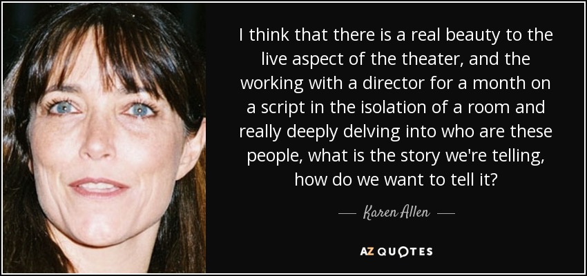 I think that there is a real beauty to the live aspect of the theater, and the working with a director for a month on a script in the isolation of a room and really deeply delving into who are these people, what is the story we're telling, how do we want to tell it? - Karen Allen