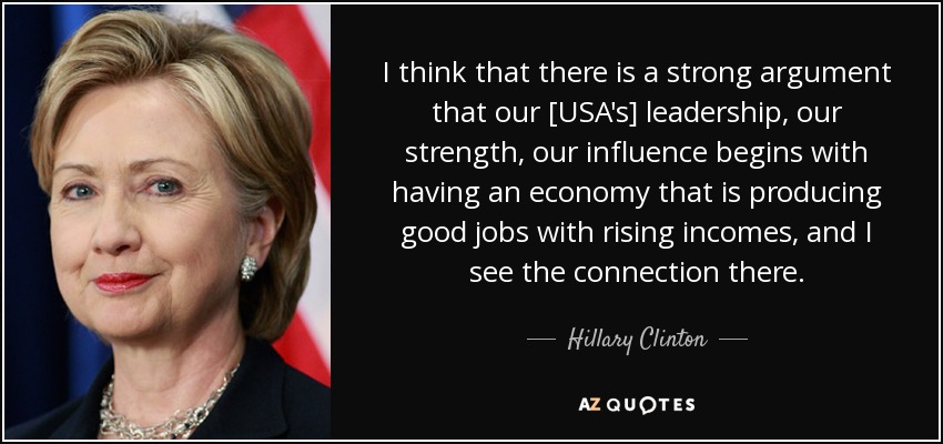 I think that there is a strong argument that our [USA's] leadership, our strength, our influence begins with having an economy that is producing good jobs with rising incomes, and I see the connection there. - Hillary Clinton
