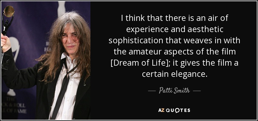 I think that there is an air of experience and aesthetic sophistication that weaves in with the amateur aspects of the film [Dream of Life]; it gives the film a certain elegance. - Patti Smith