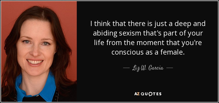 I think that there is just a deep and abiding sexism that's part of your life from the moment that you're conscious as a female. - Liz W. Garcia
