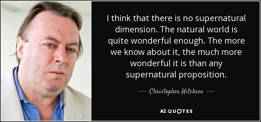 I think that there is no supernatural dimension. The natural world is quite wonderful enough. The more we know about it, the much more wonderful it is than any supernatural proposition. - Christopher Hitchens