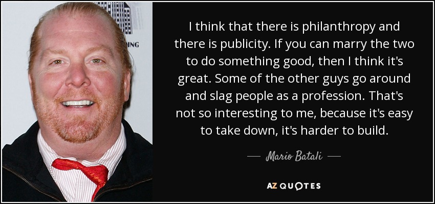 I think that there is philanthropy and there is publicity. If you can marry the two to do something good, then I think it's great. Some of the other guys go around and slag people as a profession. That's not so interesting to me, because it's easy to take down, it's harder to build. - Mario Batali