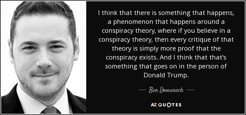 I think that there is something that happens, a phenomenon that happens around a conspiracy theory, where if you believe in a conspiracy theory, then every critique of that theory is simply more proof that the conspiracy exists. And I think that that's something that goes on in the person of Donald Trump. - Ben Domenech