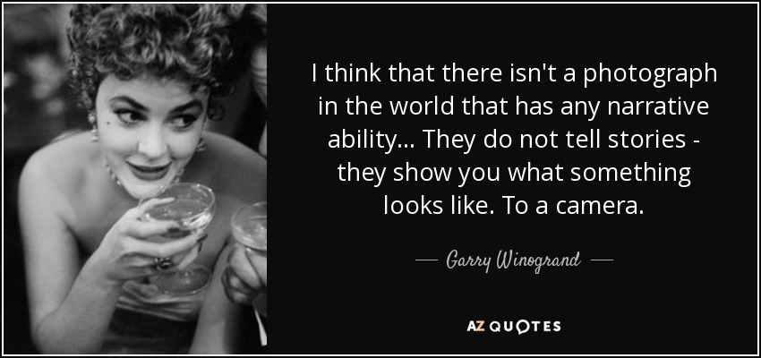 I think that there isn't a photograph in the world that has any narrative ability... They do not tell stories - they show you what something looks like. To a camera. - Garry Winogrand