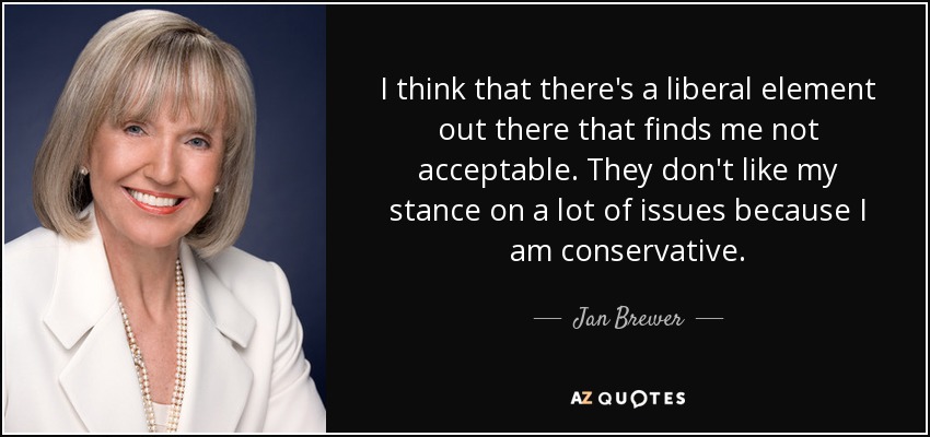 I think that there's a liberal element out there that finds me not acceptable. They don't like my stance on a lot of issues because I am conservative. - Jan Brewer