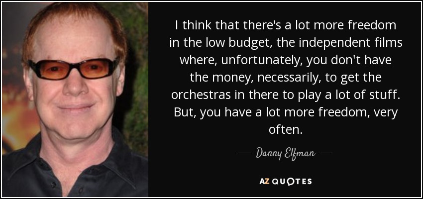 I think that there's a lot more freedom in the low budget, the independent films where, unfortunately, you don't have the money, necessarily, to get the orchestras in there to play a lot of stuff. But, you have a lot more freedom, very often. - Danny Elfman