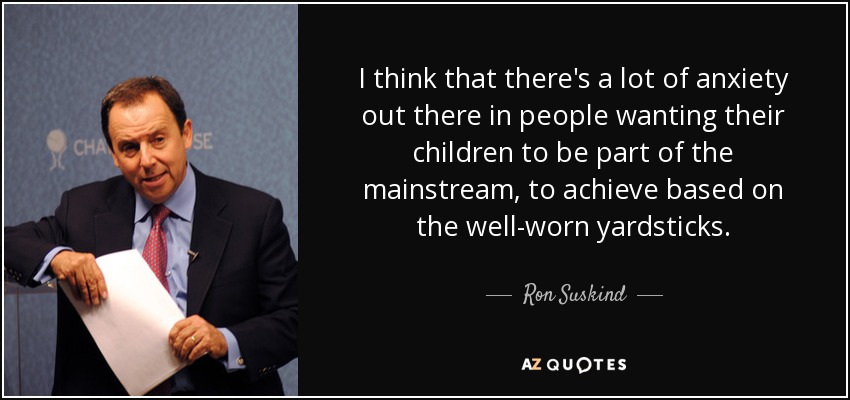 I think that there's a lot of anxiety out there in people wanting their children to be part of the mainstream, to achieve based on the well-worn yardsticks. - Ron Suskind