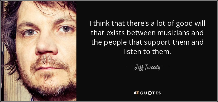 I think that there's a lot of good will that exists between musicians and the people that support them and listen to them. - Jeff Tweedy