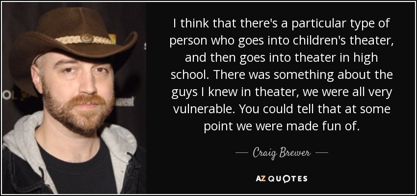 I think that there's a particular type of person who goes into children's theater, and then goes into theater in high school. There was something about the guys I knew in theater, we were all very vulnerable. You could tell that at some point we were made fun of. - Craig Brewer