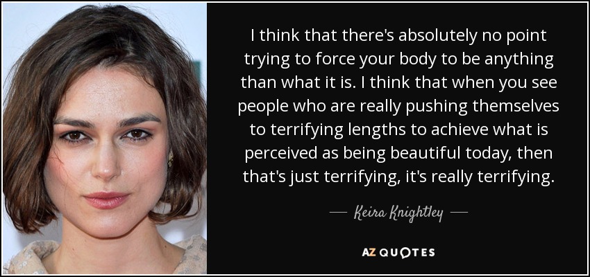 I think that there's absolutely no point trying to force your body to be anything than what it is. I think that when you see people who are really pushing themselves to terrifying lengths to achieve what is perceived as being beautiful today, then that's just terrifying, it's really terrifying. - Keira Knightley