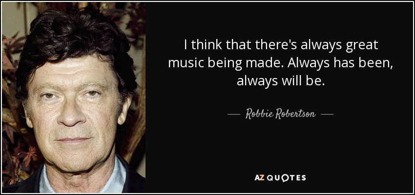 I think that there's always great music being made. Always has been, always will be. - Robbie Robertson