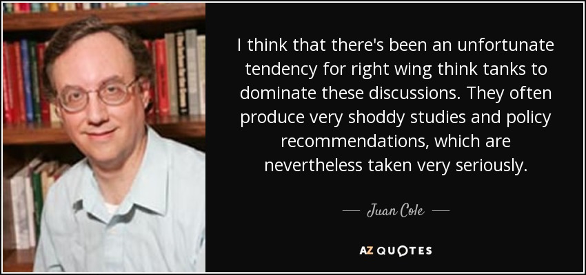 I think that there's been an unfortunate tendency for right wing think tanks to dominate these discussions. They often produce very shoddy studies and policy recommendations, which are nevertheless taken very seriously. - Juan Cole
