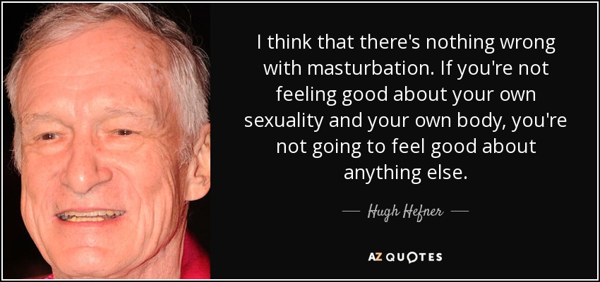 I think that there's nothing wrong with masturbation. If you're not feeling good about your own sexuality and your own body, you're not going to feel good about anything else. - Hugh Hefner