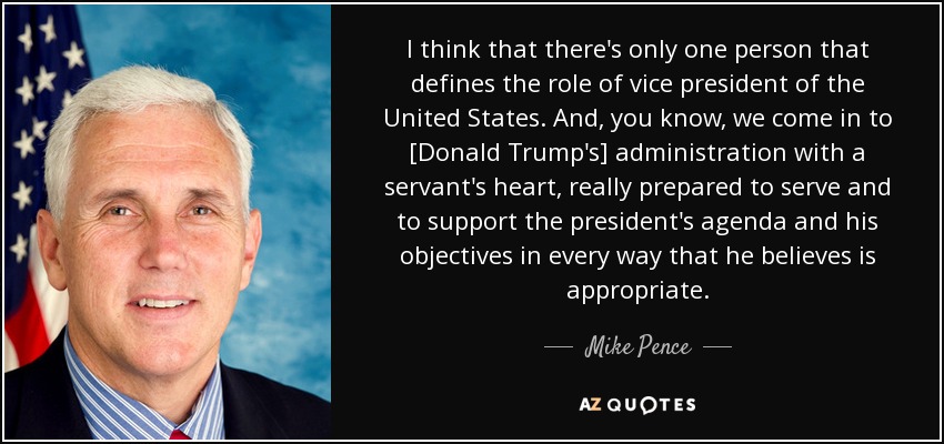 I think that there's only one person that defines the role of vice president of the United States. And, you know, we come in to [Donald Trump's] administration with a servant's heart, really prepared to serve and to support the president's agenda and his objectives in every way that he believes is appropriate. - Mike Pence
