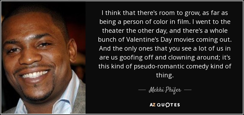 I think that there's room to grow, as far as being a person of color in film. I went to the theater the other day, and there's a whole bunch of Valentine's Day movies coming out. And the only ones that you see a lot of us in are us goofing off and clowning around; it's this kind of pseudo-romantic comedy kind of thing. - Mekhi Phifer