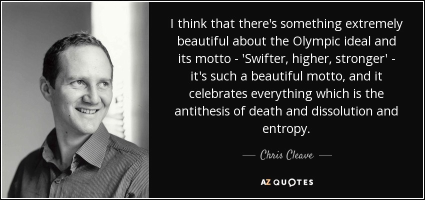 I think that there's something extremely beautiful about the Olympic ideal and its motto - 'Swifter, higher, stronger' - it's such a beautiful motto, and it celebrates everything which is the antithesis of death and dissolution and entropy. - Chris Cleave