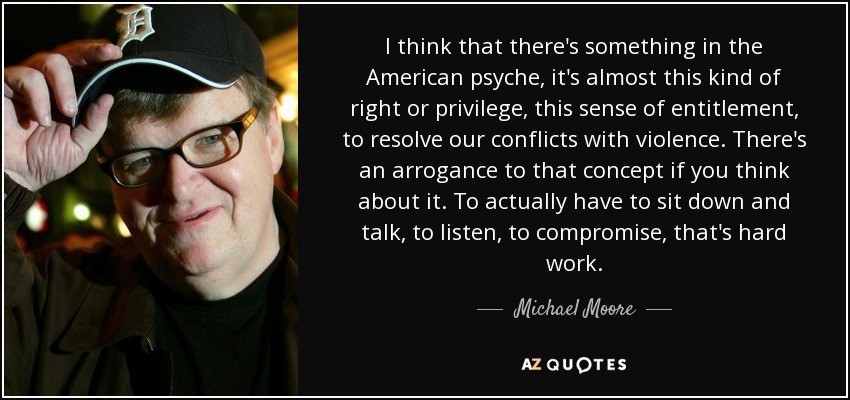 I think that there's something in the American psyche, it's almost this kind of right or privilege, this sense of entitlement, to resolve our conflicts with violence. There's an arrogance to that concept if you think about it. To actually have to sit down and talk, to listen, to compromise, that's hard work. - Michael Moore