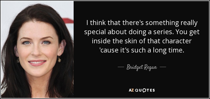 I think that there's something really special about doing a series. You get inside the skin of that character 'cause it's such a long time. - Bridget Regan