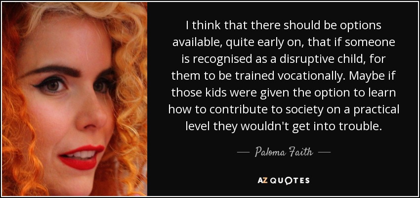 I think that there should be options available, quite early on, that if someone is recognised as a disruptive child, for them to be trained vocationally. Maybe if those kids were given the option to learn how to contribute to society on a practical level they wouldn't get into trouble. - Paloma Faith