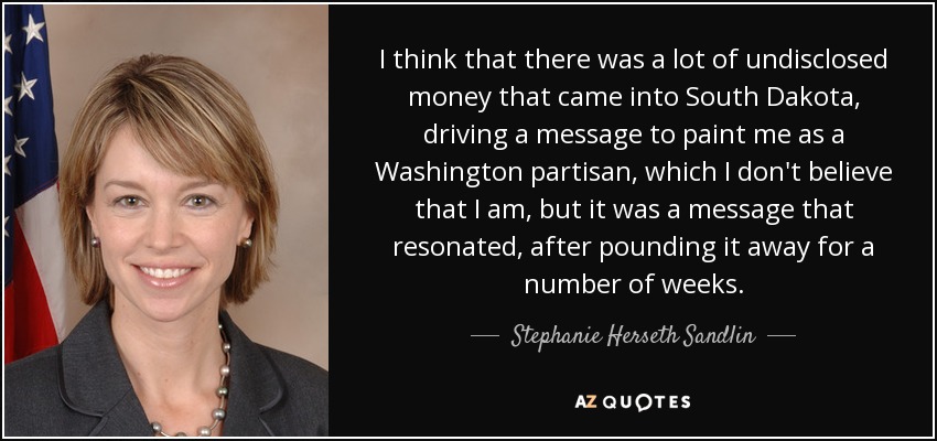 I think that there was a lot of undisclosed money that came into South Dakota, driving a message to paint me as a Washington partisan, which I don't believe that I am, but it was a message that resonated, after pounding it away for a number of weeks. - Stephanie Herseth Sandlin