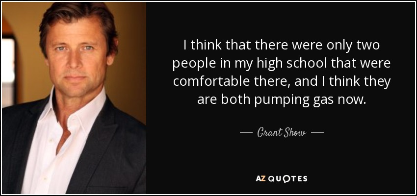 I think that there were only two people in my high school that were comfortable there, and I think they are both pumping gas now. - Grant Show