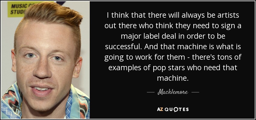 I think that there will always be artists out there who think they need to sign a major label deal in order to be successful. And that machine is what is going to work for them - there's tons of examples of pop stars who need that machine. - Macklemore