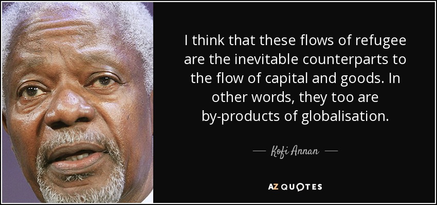 I think that these flows of refugee are the inevitable counterparts to the flow of capital and goods. In other words, they too are by-products of globalisation. - Kofi Annan