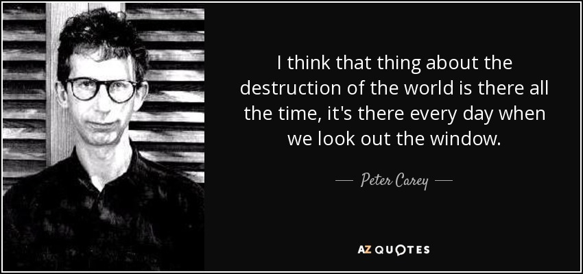 I think that thing about the destruction of the world is there all the time, it's there every day when we look out the window. - Peter Carey