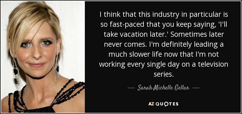 I think that this industry in particular is so fast-paced that you keep saying, 'I'll take vacation later.' Sometimes later never comes. I'm definitely leading a much slower life now that I'm not working every single day on a television series. - Sarah Michelle Gellar