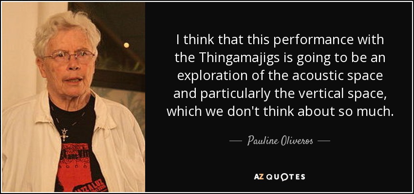 I think that this performance with the Thingamajigs is going to be an exploration of the acoustic space and particularly the vertical space, which we don't think about so much. - Pauline Oliveros