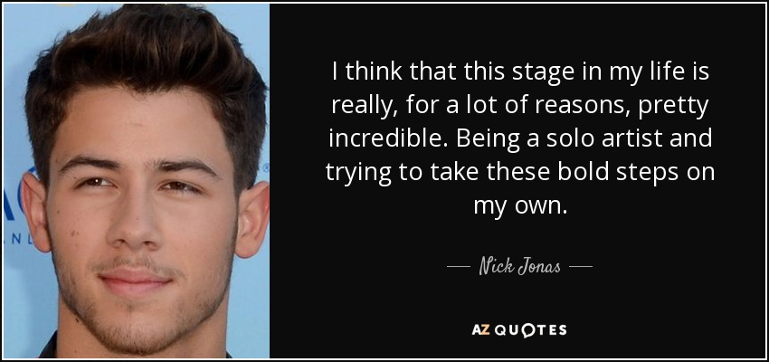 I think that this stage in my life is really, for a lot of reasons, pretty incredible. Being a solo artist and trying to take these bold steps on my own. - Nick Jonas