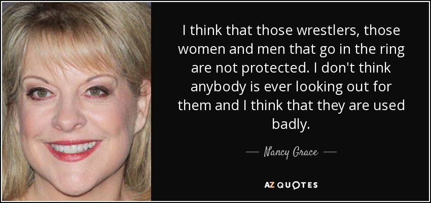 I think that those wrestlers, those women and men that go in the ring are not protected. I don't think anybody is ever looking out for them and I think that they are used badly. - Nancy Grace