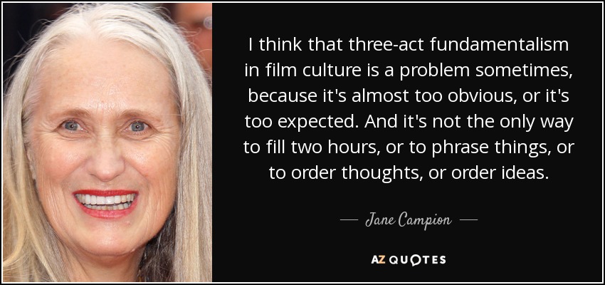 I think that three-act fundamentalism in film culture is a problem sometimes, because it's almost too obvious, or it's too expected. And it's not the only way to fill two hours, or to phrase things, or to order thoughts, or order ideas. - Jane Campion
