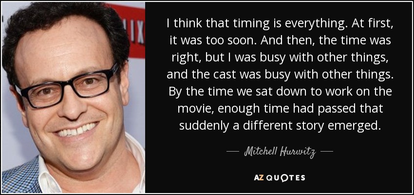 I think that timing is everything. At first, it was too soon. And then, the time was right, but I was busy with other things, and the cast was busy with other things. By the time we sat down to work on the movie, enough time had passed that suddenly a different story emerged. - Mitchell Hurwitz