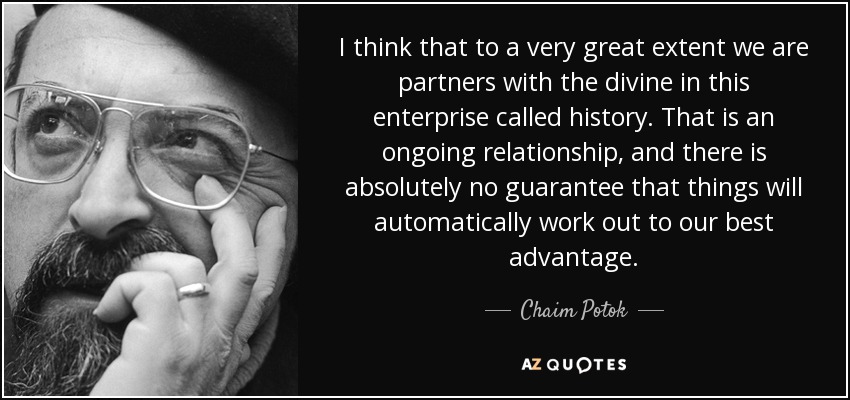 I think that to a very great extent we are partners with the divine in this enterprise called history. That is an ongoing relationship, and there is absolutely no guarantee that things will automatically work out to our best advantage. - Chaim Potok