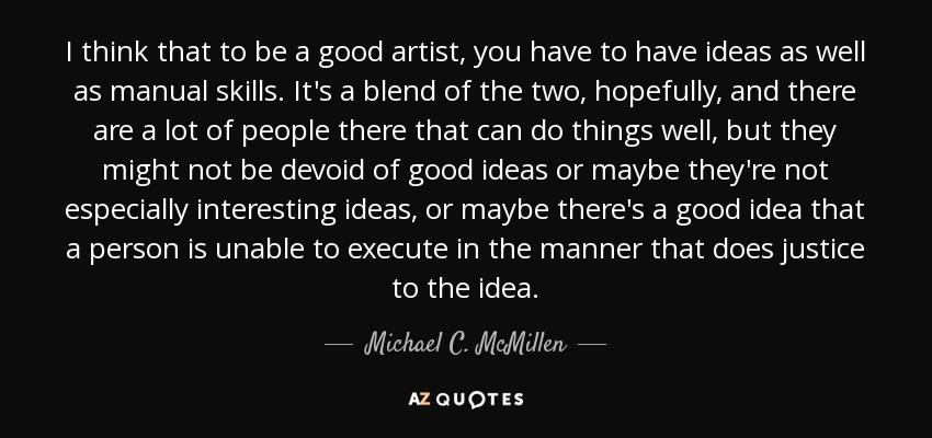 I think that to be a good artist, you have to have ideas as well as manual skills. It's a blend of the two, hopefully, and there are a lot of people there that can do things well, but they might not be devoid of good ideas or maybe they're not especially interesting ideas, or maybe there's a good idea that a person is unable to execute in the manner that does justice to the idea. - Michael C. McMillen