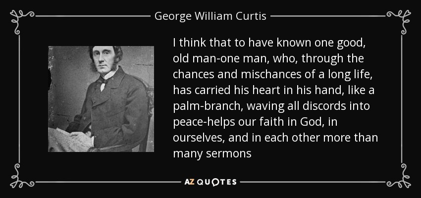 I think that to have known one good, old man-one man, who, through the chances and mischances of a long life, has carried his heart in his hand, like a palm-branch, waving all discords into peace-helps our faith in God, in ourselves, and in each other more than many sermons - George William Curtis