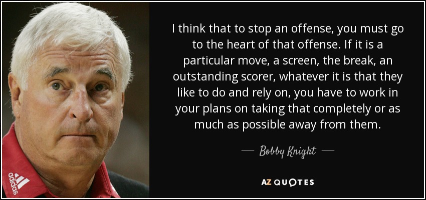 I think that to stop an offense, you must go to the heart of that offense. If it is a particular move, a screen, the break, an outstanding scorer, whatever it is that they like to do and rely on, you have to work in your plans on taking that completely or as much as possible away from them. - Bobby Knight