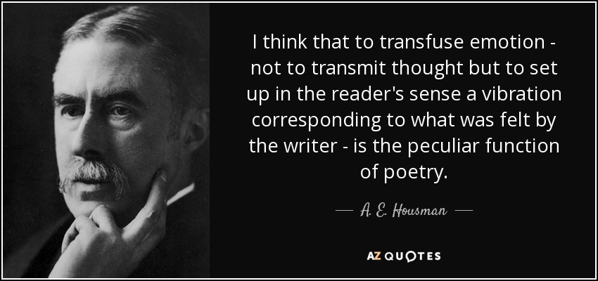 I think that to transfuse emotion - not to transmit thought but to set up in the reader's sense a vibration corresponding to what was felt by the writer - is the peculiar function of poetry. - A. E. Housman