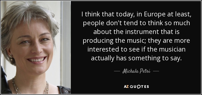 I think that today, in Europe at least, people don't tend to think so much about the instrument that is producing the music; they are more interested to see if the musician actually has something to say. - Michala Petri
