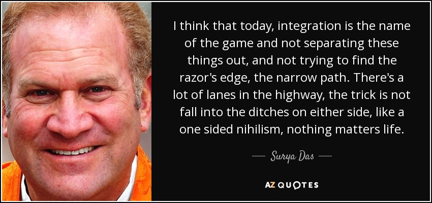 I think that today, integration is the name of the game and not separating these things out, and not trying to find the razor's edge, the narrow path. There's a lot of lanes in the highway, the trick is not fall into the ditches on either side, like a one sided nihilism, nothing matters life. - Surya Das