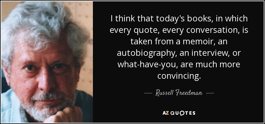I think that today's books, in which every quote, every conversation, is taken from a memoir, an autobiography, an interview, or what-have-you, are much more convincing. - Russell Freedman
