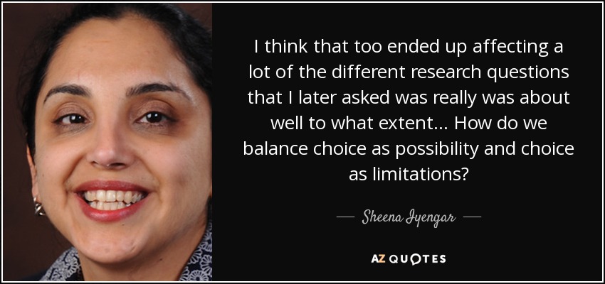 I think that too ended up affecting a lot of the different research questions that I later asked was really was about well to what extent... How do we balance choice as possibility and choice as limitations? - Sheena Iyengar