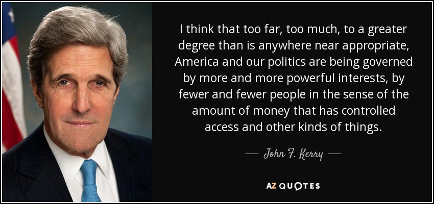 I think that too far, too much, to a greater degree than is anywhere near appropriate, America and our politics are being governed by more and more powerful interests, by fewer and fewer people in the sense of the amount of money that has controlled access and other kinds of things. - John F. Kerry