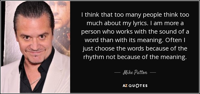 I think that too many people think too much about my lyrics. I am more a person who works with the sound of a word than with its meaning. Often I just choose the words because of the rhythm not because of the meaning. - Mike Patton