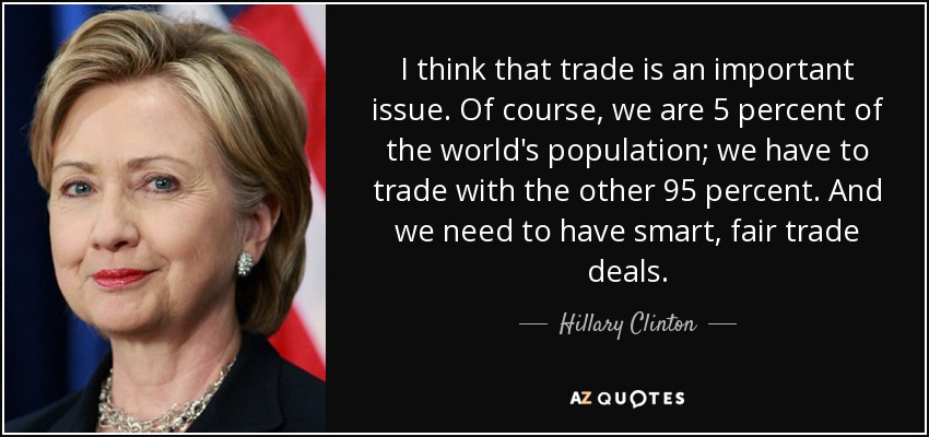 I think that trade is an important issue. Of course, we are 5 percent of the world's population; we have to trade with the other 95 percent. And we need to have smart, fair trade deals. - Hillary Clinton
