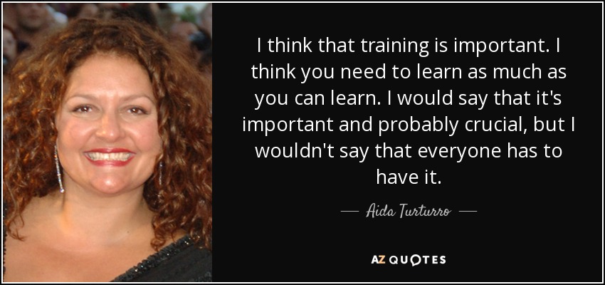I think that training is important. I think you need to learn as much as you can learn. I would say that it's important and probably crucial, but I wouldn't say that everyone has to have it. - Aida Turturro